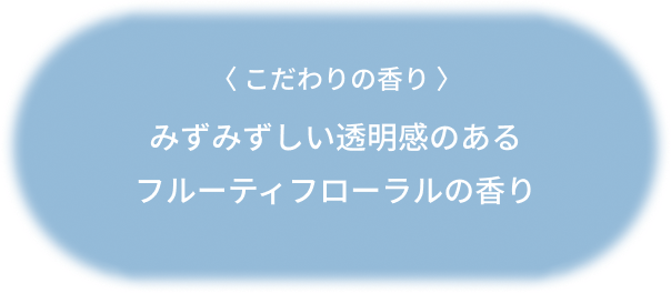 〈 こだわりの香り 〉みずみずしい透明感のあるフルーティフローラルの香り