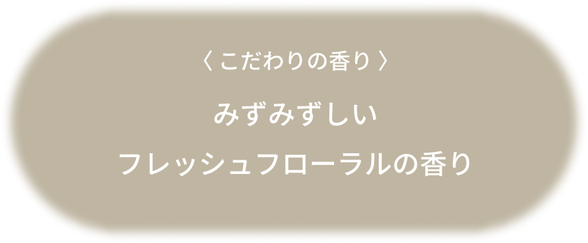 〈 こだわりの香り 〉みずみずしいフレッシュフローラルの香り