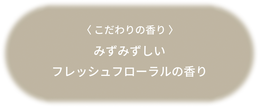 〈 こだわりの香り 〉みずみずしいフレッシュフローラルの香り