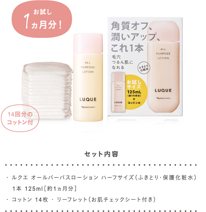 ・ ルクエ オールパーパスローション ハーフサイズ（ふきとり・保護化粧水）
   1本 125ml［約1ヵ月分］
・ コットン 14枚 ・ リーフレット（お肌チェックシート付き）