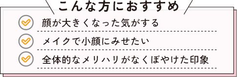 こんな方におすすめ　顔が大きくなった気がする。　メイクで小顔にみせたい。　全体的なメリハリがなくぼやけた印象