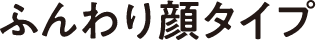 ふんわり顔タイプ