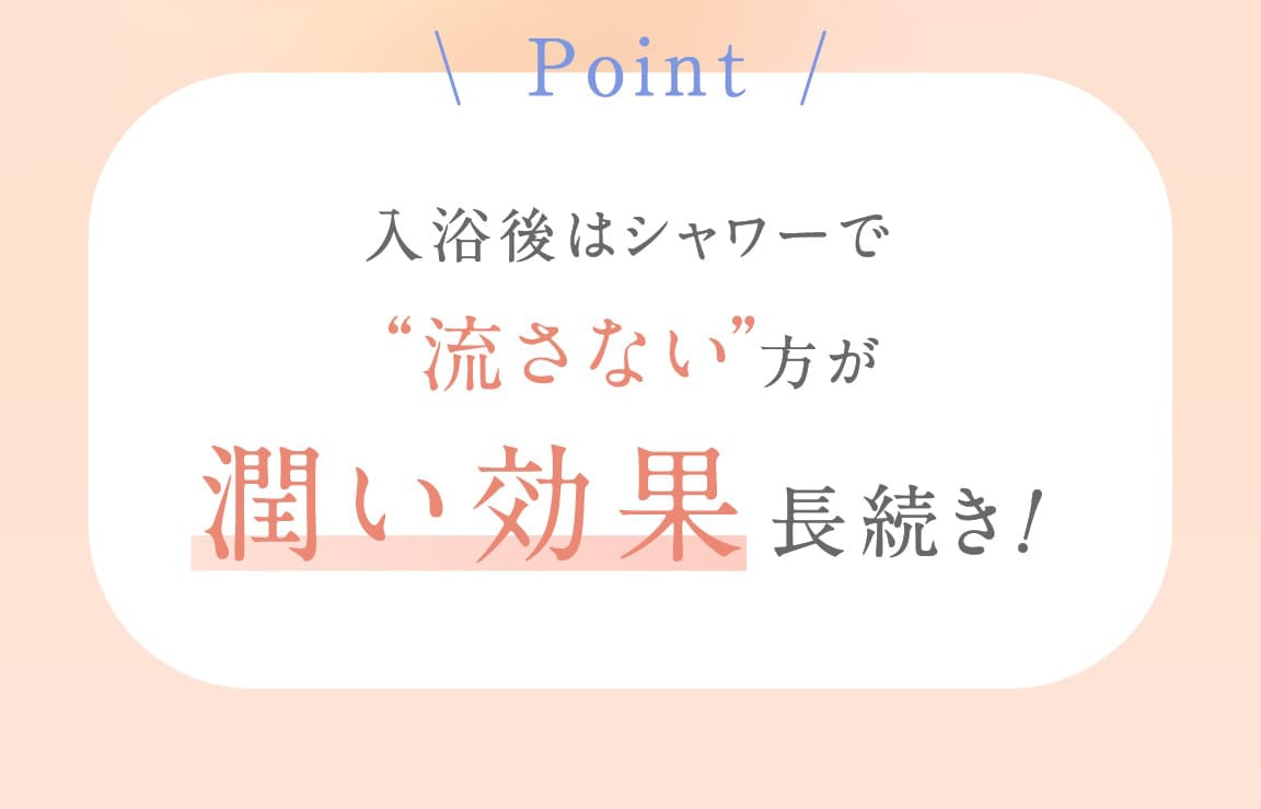Point 入浴後はシャワーで“流さない”方が潤い効果長続き!