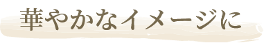 華やかなイメージに