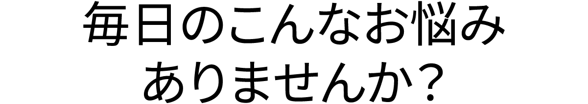 毎日のこんなお悩みありませんか？