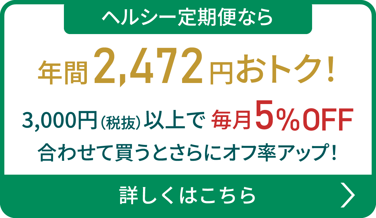 ヘルシー定期便なら 年間2,462円おトク！ 3,000円（税抜）以上で 毎月5%OFF 合わせて買うとさらにオフ率アップ！ 詳しくはこちら