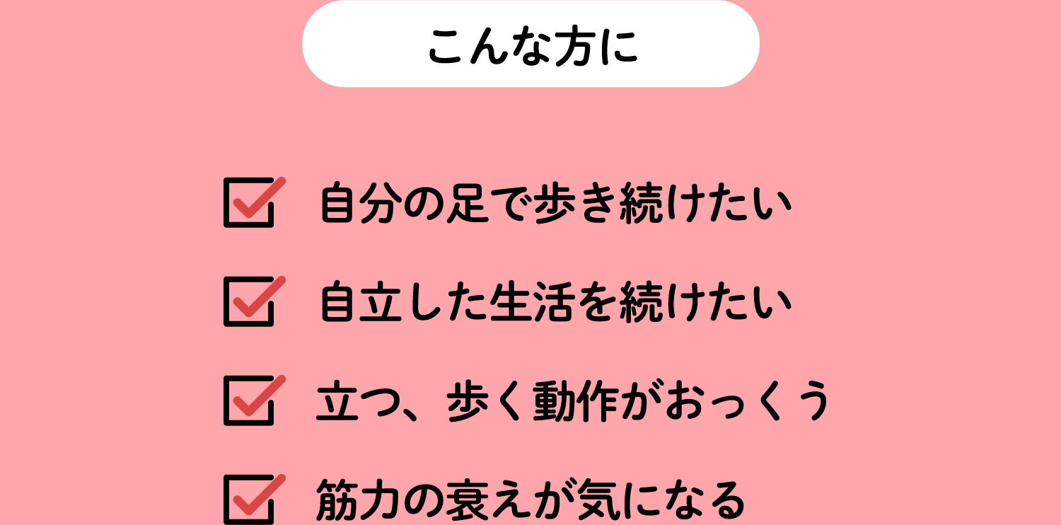 こんな方に 自分の足で歩き続けたい,自立した生活を続けたい,立つ、歩く動作がおっくう,筋力の衰えが気になる