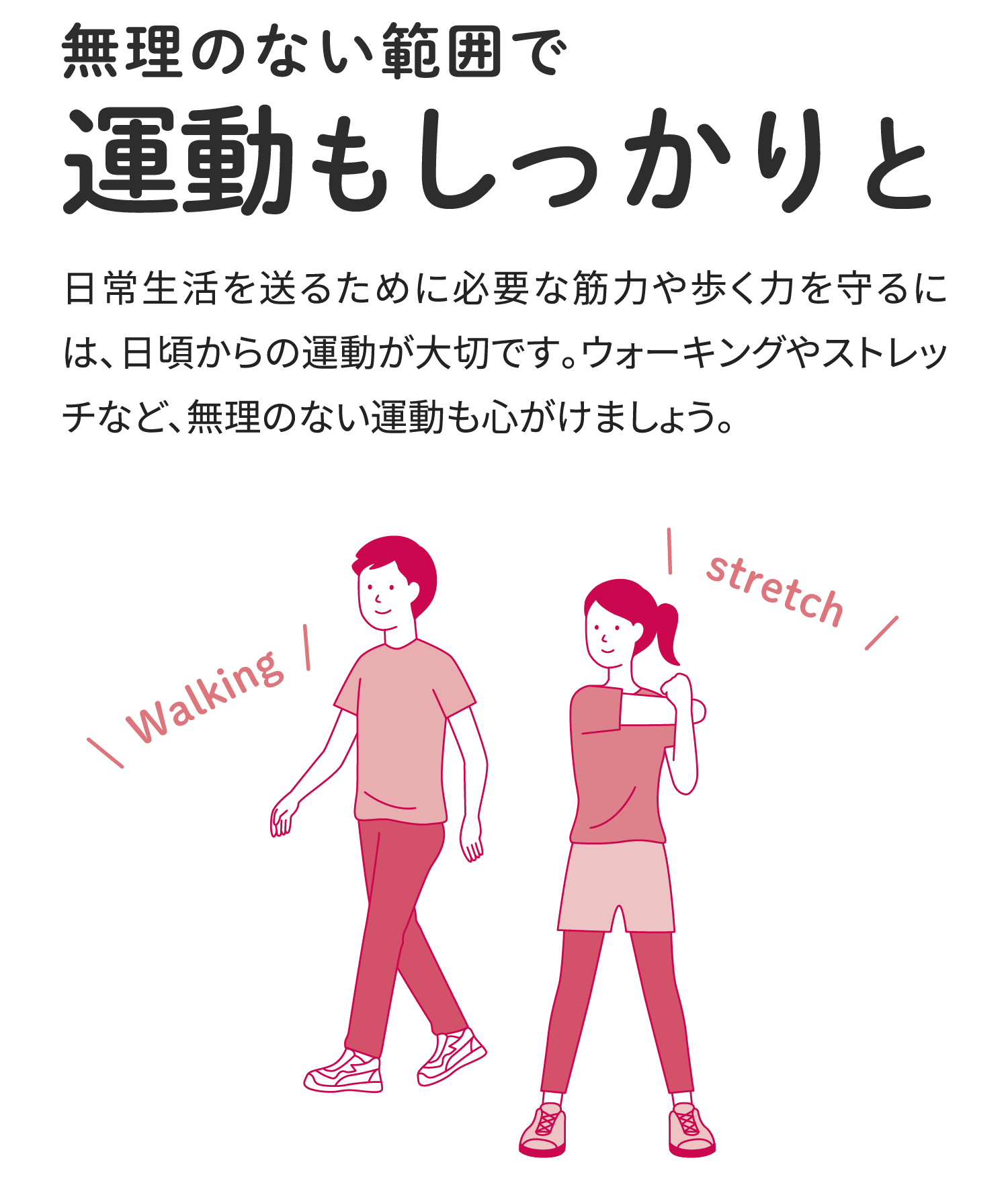 無理のない範囲で運動もしっかりと 日常生活を送るために必要な筋力や歩く力を守るには、日頃からの運動が大切です。ウォーキングやストレッチなど、無理のない運動も心がけましょう。