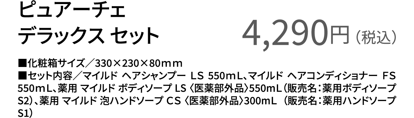 ピュアーチェ デラックス セット 4,290円（税込） ■化粧箱サイズ／330×230×80ｍｍ ■セット内容／マイルド ヘアシャンプー ＬＳ 550ｍＬ、マイルド ヘアコンディショナー ＦＳ 550ｍＬ、薬用 マイルド ボディソープ LS 〈医薬部外品〉550mＬ（販売名：薬用ボディソープS2）、薬用 マイルド 泡ハンドソープ ＣＳ 〈医薬部外品〉300mＬ  （販売名：薬用ハンドソープS1）