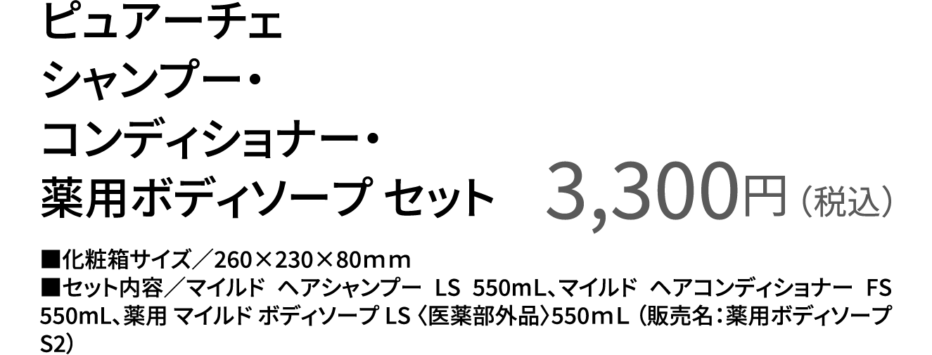 ピュアーチェ シャンプー・コンディショナー・薬用ボディソープ セット 3,300円（税込） ■化粧箱サイズ／260×230×80ｍｍ ■セット内容／マイルド ヘアシャンプー LS 550mＬ、マイルド ヘアコンディショナー FS 550mL、薬用 マイルド ボディソープ LS 〈医薬部外品〉550ｍＬ （販売名：薬用ボディソープS2）