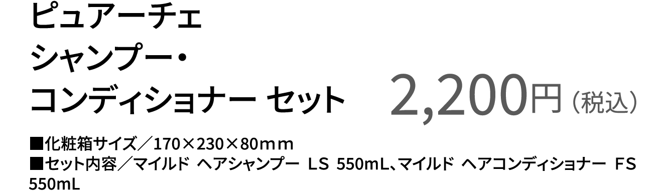 ピュアーチェ シャンプー・コンディショナー セット 2,200円（税込） ■化粧箱サイズ／170×230×80ｍｍ ■セット内容／マイルド ヘアシャンプー ＬＳ 550mＬ、マイルド ヘアコンディショナー ＦＳ 550mL