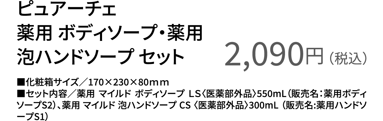 ピュアーチェ 薬用 ボディソープ・薬用 泡ハンドソープ セット 2,090円（税込） ■化粧箱サイズ／170×230×80ｍｍ ■セット内容／薬用 マイルド ボディソープ ＬＳ〈医薬部外品〉550mL（販売名：薬用ボディソープS2）、薬用 マイルド 泡ハンドソープ CS 〈医薬部外品〉300mL （販売名:薬用ハンドソープS1）