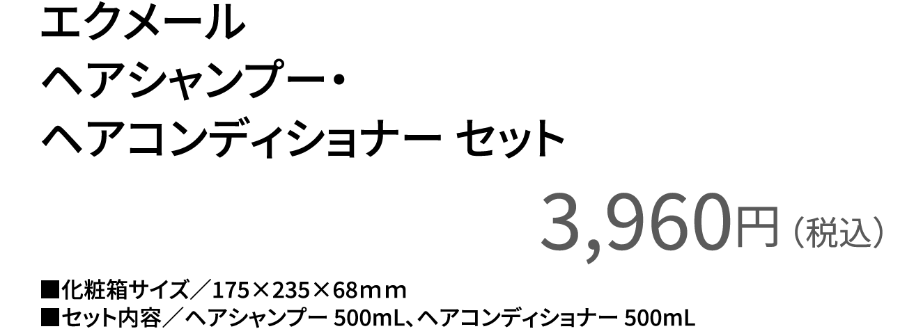 エクメールヘアシャンプー・ヘアコンディショナー セット3,960円（税込）■化粧箱サイズ／175×235×68ｍｍ■セット内容／ヘアシャンプー 500mL、ヘアコンディショナー 500mL