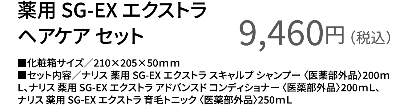 薬用 SG-EX エクストラ ヘアケア セット9,460円（税込）■化粧箱サイズ／210×205×50ｍｍ■セット内容／ナリス 薬用 SG-EX エクストラ スキャルプ シャンプー 〈医薬部外品〉200ｍＬ、ナリス 薬用 SG-EX エクストラ アドバンスド コンディショナー 〈医薬部外品〉200ｍＬ、ナリス 薬用 SG-EX エクストラ 育毛トニック 〈医薬部外品〉250ｍＬ