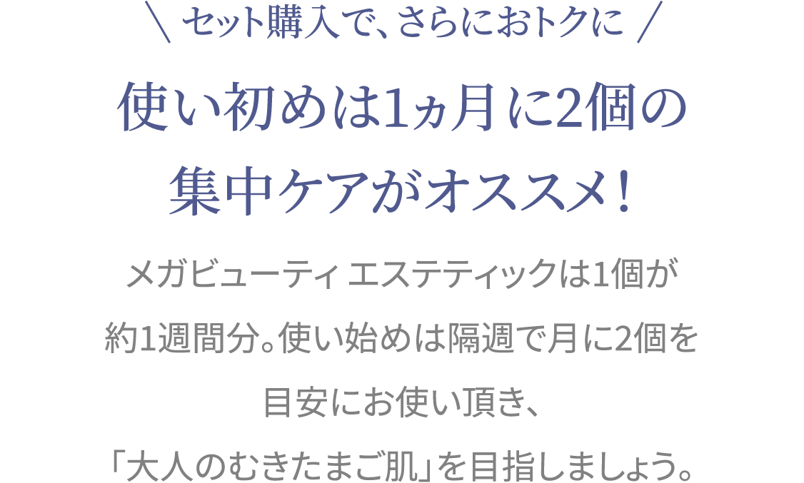 セット購入で、さらにおトクに 使い初めは1ヵ月に2個の集中ケアがオススメ！ メガビューティ エステティックは1個が約1週間分。使い始めは隔週で月に2個を目安にお使い頂き、「大人のむきたまご肌」を目指しましょう。