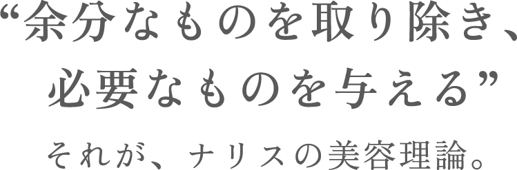 “余分なものを取り除き、
必要なものを与える”それが、ナリスの美容理論。