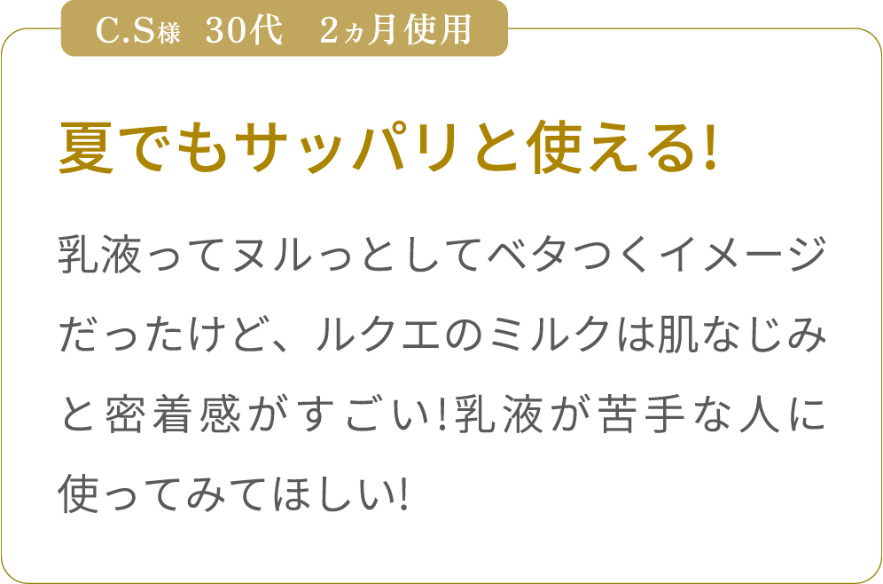 夏でもサッパリと使える!　
乳液ってヌルっとしてベタつくイメージだったけど、ルクエのミルクは肌なじみと密着感がすごい!乳液が苦手な人に使ってみてほしい!夏でもサッパリと使える!