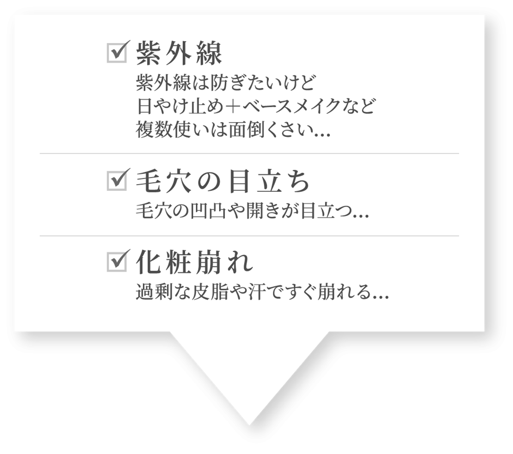 紫外線:紫外線は防ぎたいけど 日やけ止め＋ベースメイクなど 複数使いは面倒くさい…。毛穴の目立ち:毛穴の凹凸や開きが目立つ…。化粧崩れ:過剰な皮脂や汗ですぐ崩れる…。