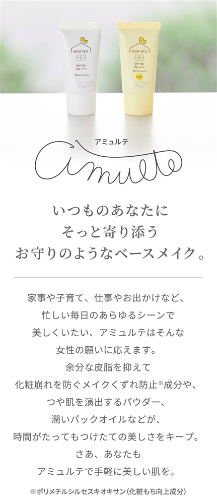 いつものあなたにそっと寄り添うお守りのようなベースメイク。家事や子育て、仕事やお出かけなど、忙しい毎日のあらゆるシーンで美しくいたい、アミュルテはそんな女性の願いに応えます。余分な皮脂を抑えて化粧崩れを防ぐメイクくずれ防止※成分や、つや肌を演出するパウダー、潤いパックオイルなどが、時間がたってもつけたての美しさをキープ。さあ、あなたもアミュルテで手軽に美しい肌を。 