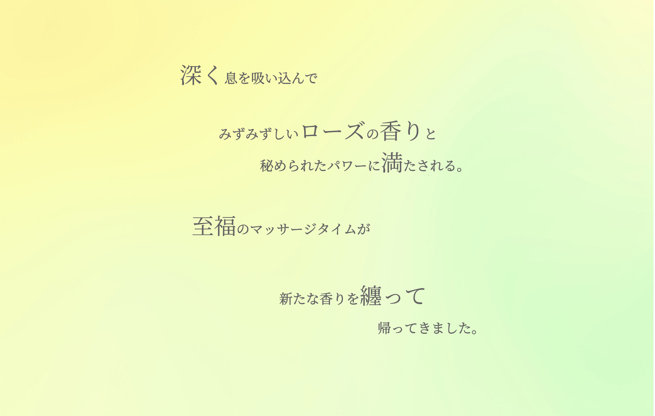 深く息を吸い込んでみずみずしいローズの香りと秘められたパワーに満たされる。至福のマッサージタイムが新たな香りを纏って帰ってきました。