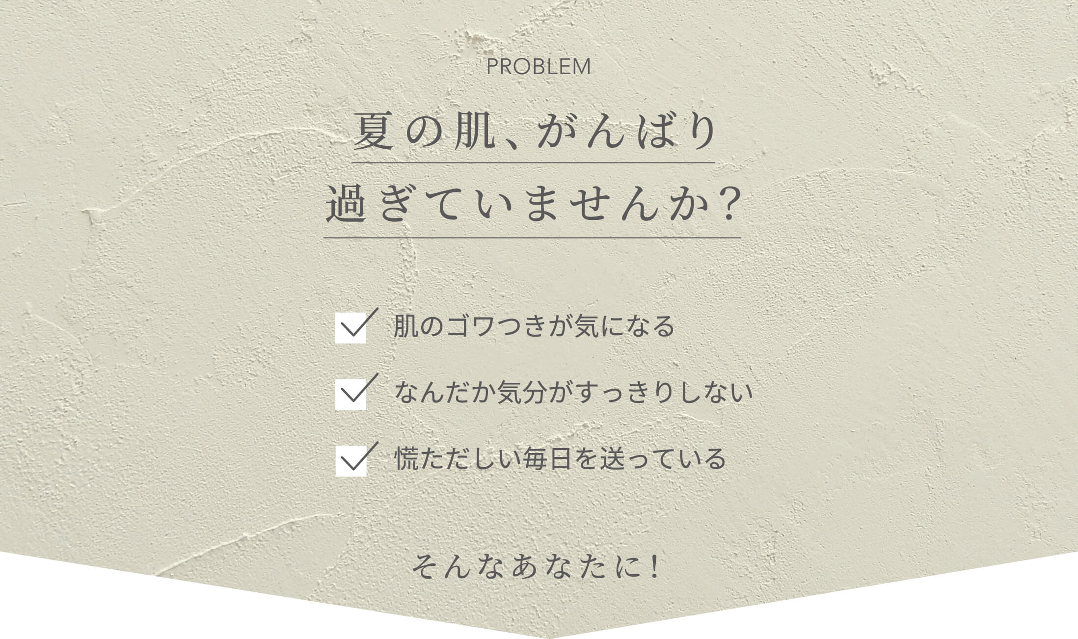 PROBLEM 夏の肌、がんばり過ぎていませんか？肌のゴワつきが気になる なんだか気分がすっきりしない 慌ただしい毎日を送っている そんなあなたに！