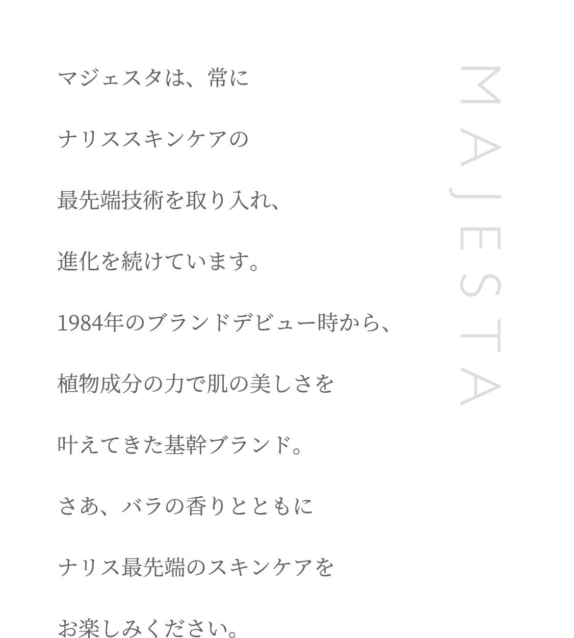 マジェスタは、常にナリススキンケアの最先端技術を取り入れ、進化を続けています。1984年のブランドデビュー時から、植物成分の力で肌の美しさを叶えてきた基幹ブランド。さあ、バラの香りとともにナリス最先端のスキンケアをお楽しみください。