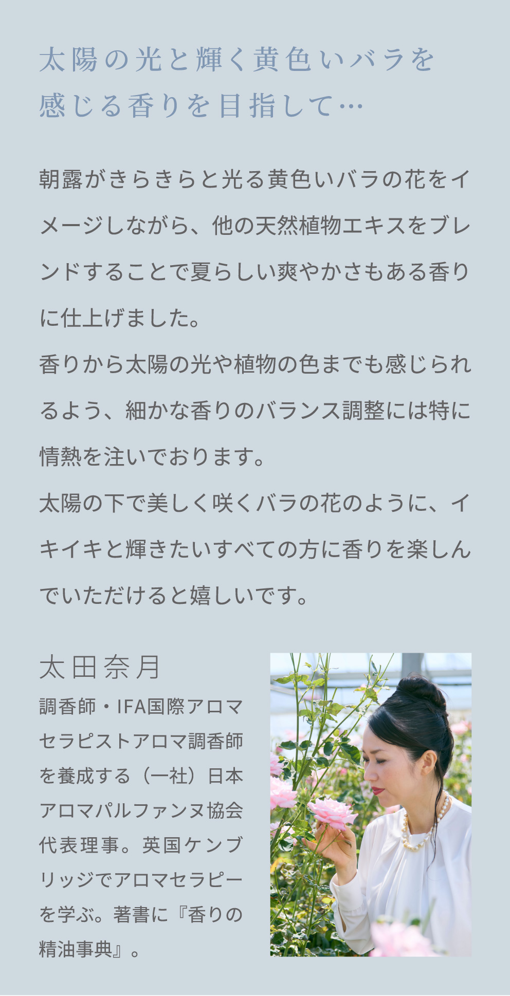 太陽の光と輝く黄色いバラを感じる香りを目指して… 朝露がきらきらと光る黄色いバラの花をイメージしながら、他の天然植物エキスをブレンドすることで夏らしい爽やかさもある香りに仕上げました。香りから太陽の光や植物の色までも感じられるよう、細かな香りのバランス調整には特に情熱を注いでおります。太陽の下で美しく咲くバラの花のように、イキイキと輝きたいすべての方に香りを楽しんでいただけると嬉しいです。 太田奈月 調香師・IFA国際アロマセラピストアロマ調香師を養成する（一社）日本アロマパルファンヌ協会 代表理事。英国ケンブリッジでアロマセラピーを学ぶ。著書に『香りの精油事典』。