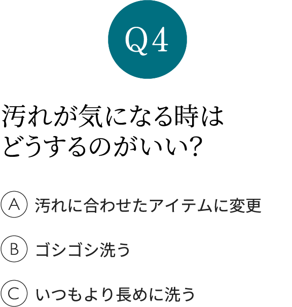 Q4 汚れが気になる時はどうするのがいい？ A汚れに合わせたアイテムに変更 Bゴシゴシ洗う Cいつもより長めに洗う