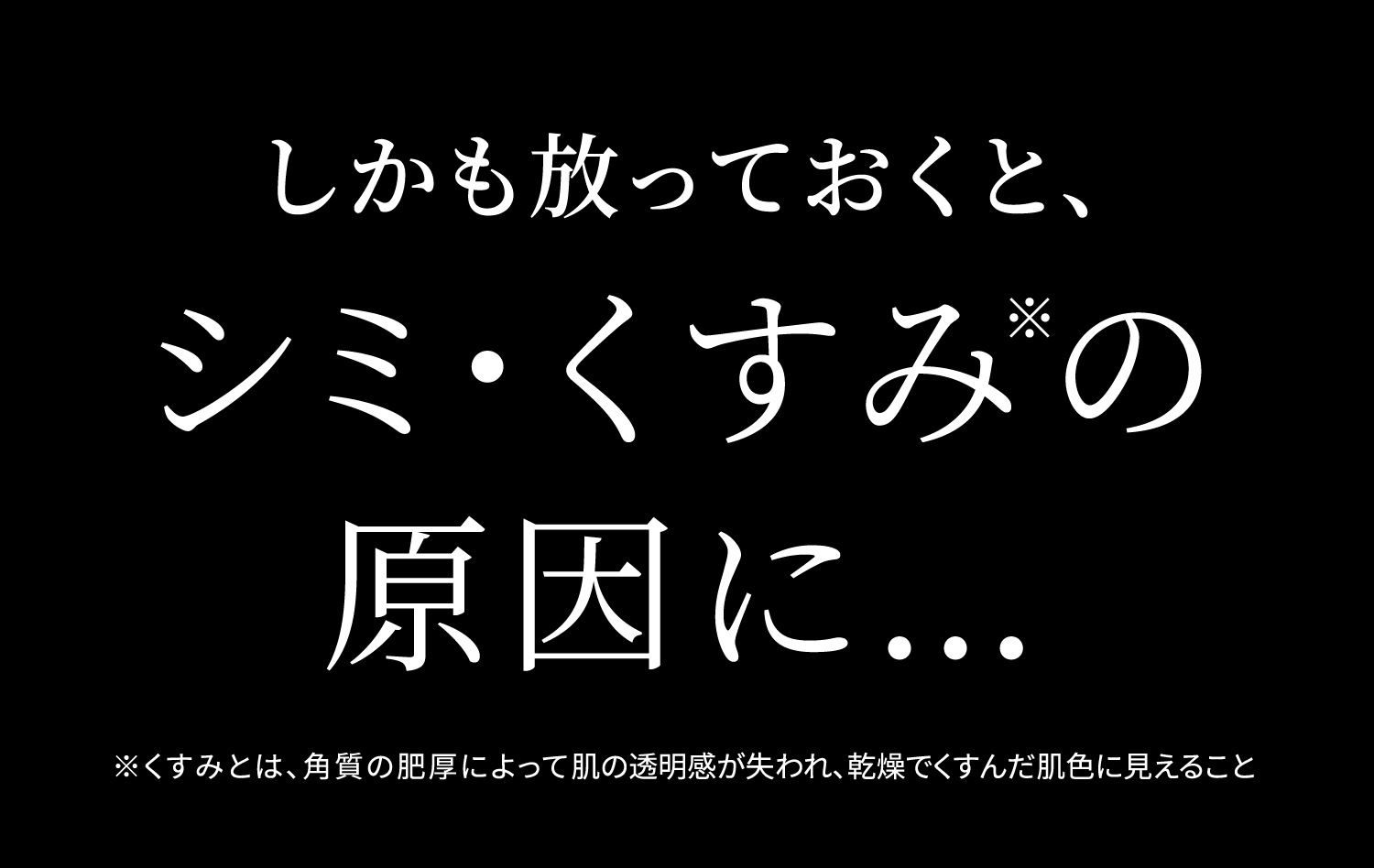 しかも放っておくと、シミ・くすみ※ の原因に… ※くすみとは、角質の肥厚によって肌の透明感が失われ、乾燥でくすんだ肌色に見えること