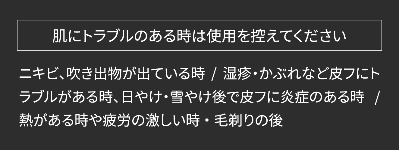 【肌にトラブルのある時は使用を控えてください】ニキビ、吹き出物が出ている時 / 湿疹・かぶれなど皮フにトラブルがある時、日やけ・雪やけ後で皮フに炎症のある時 / 熱がある時や疲労の激しい時 ・ 毛剃りの後