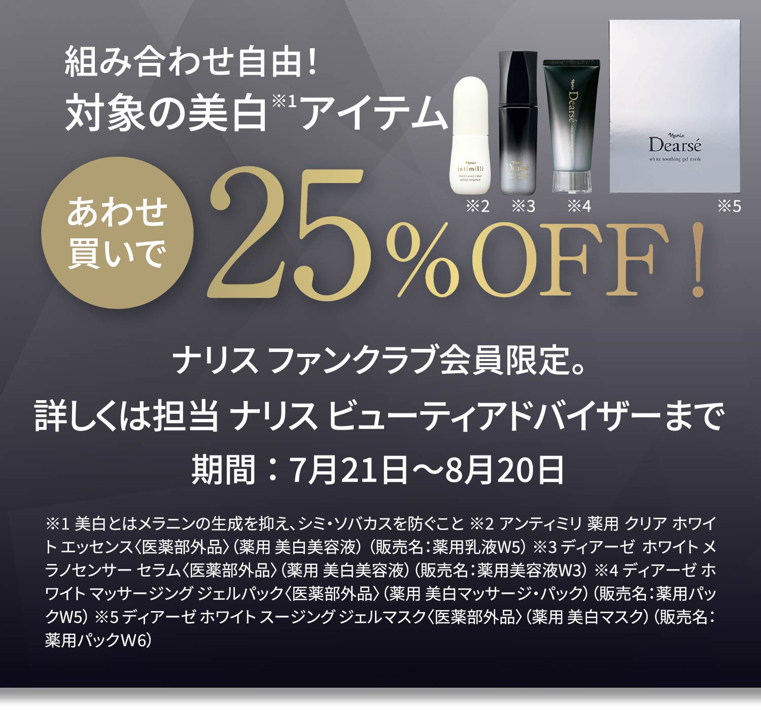 組み合わせ自由！対象の美白※1アイテムあわせ買いで25%OFF！ ナリス ファンクラブ会員限定。詳しくは担当 ナリス ビューティアドバイザーまで 期間 ： 7月21日〜8月20日