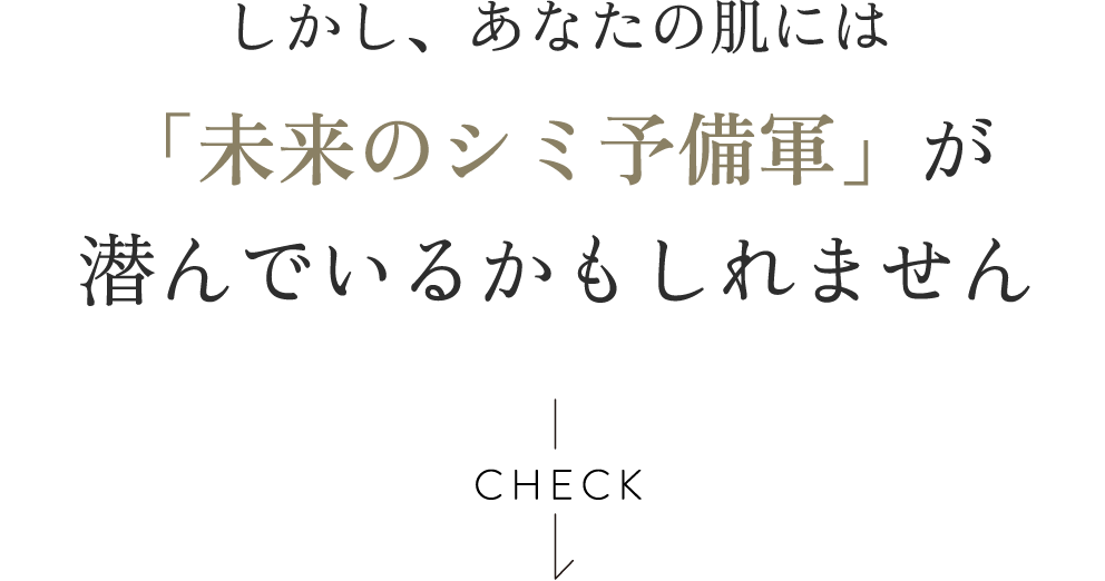 しかし、あなたの肌には「未来のシミ予備軍」が潜んでいるかもしれません CHECK