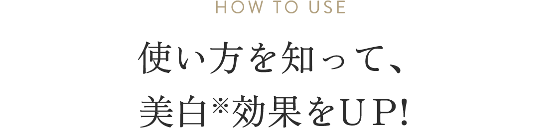 HOW TO USE 使い方を知って、美白※効果をUP!