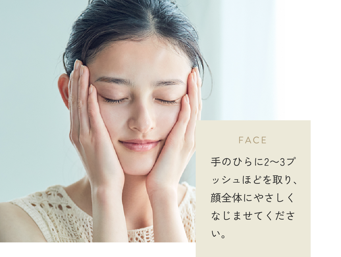 FACE 手のひらに2〜3プッシュほどを取り、顔全体にやさしくなじませてください。