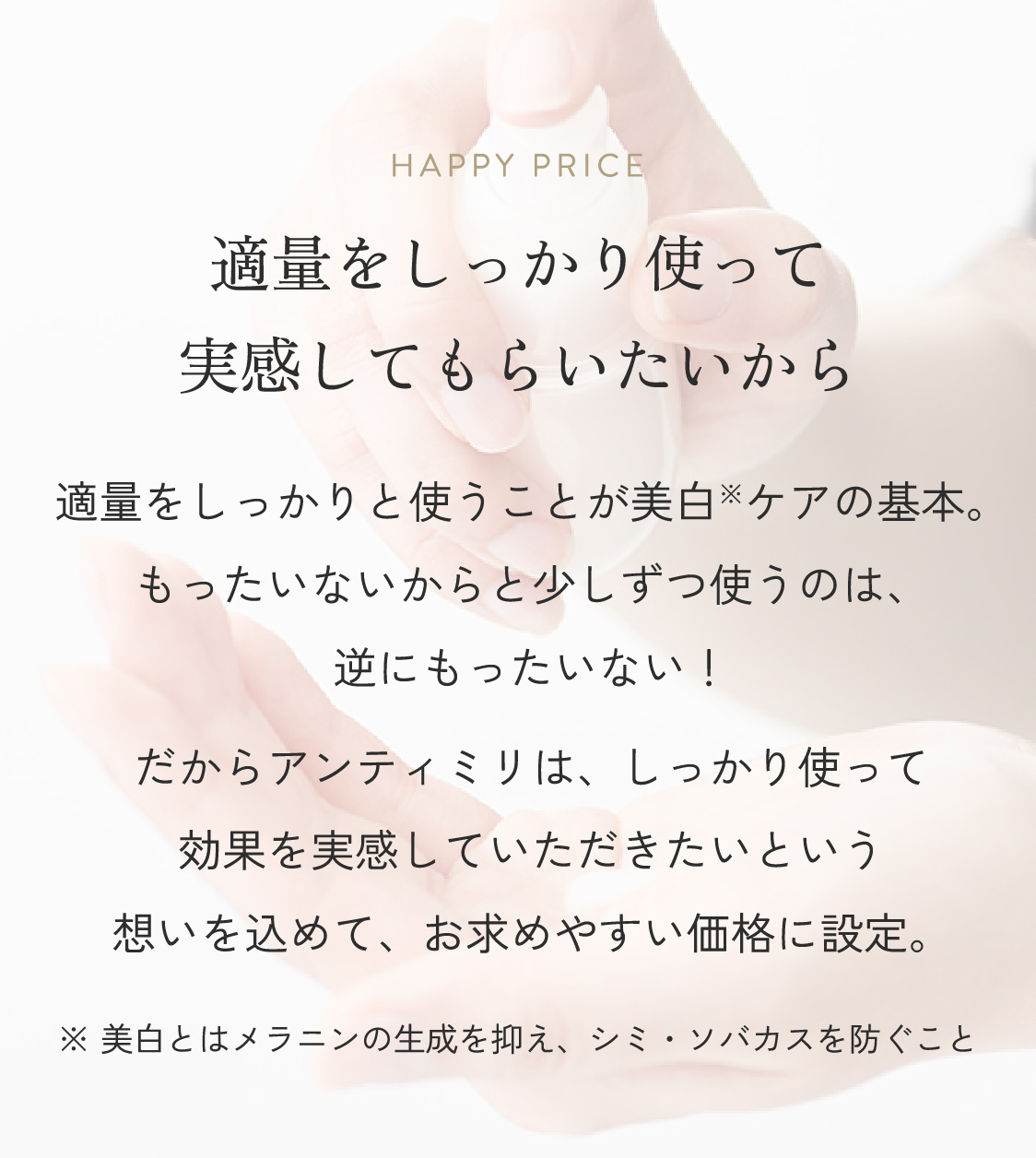 HAPPY PRICE 適量をしっかり使って実感してもらいたいから適量をしっかりと使うことが美白※ケアの基本。もったいないからと少しずつ使うのは、逆にもったいない!だからアンティミリは、しっかり使って効果を実感していただきたいという想いを込めて、お求めやすい価格に設定。※ 美白とはメラニンの生成を抑え、シミ・ソバカスを防ぐこと