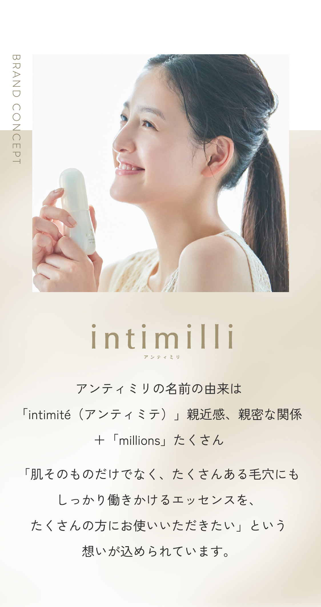 BRAND CONCEPT アンティミリの名前の由来は「intimité(アンティミテ)」親近感、親密な関係+「millions」たくさん「肌そのものだけでなく、たくさんある毛穴にもしっかり働きかけるエッセンスを、たくさんの方にお使いいただきたい」という想いが込められています。