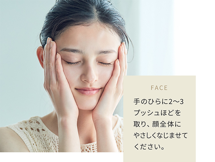 FACE 手のひらに2〜3プッシュほどを取り、顔全体にやさしくなじませてください。