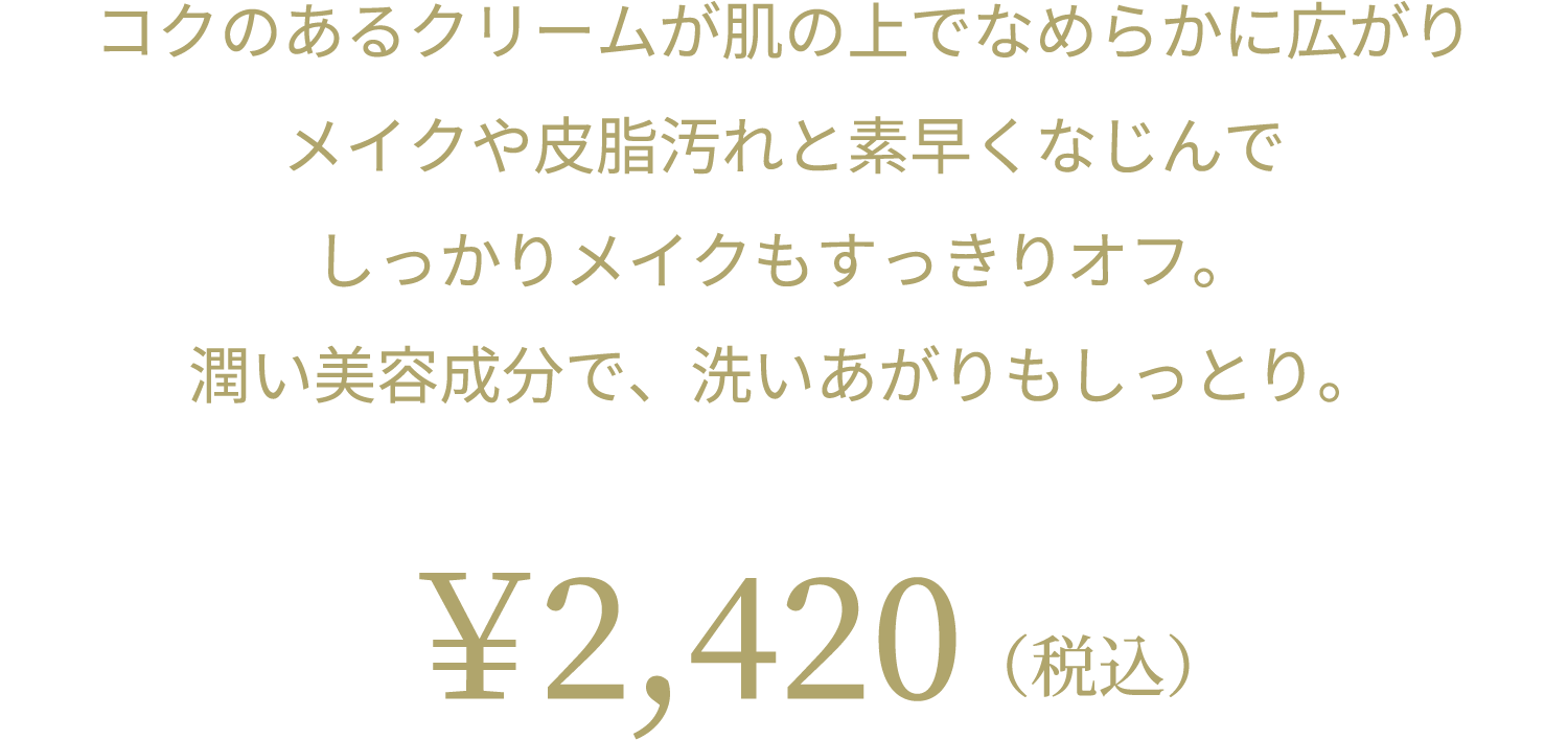 コクのあるクリームが肌の上でなめらかに広がり メイクや皮脂汚れと素早くなじんで しっかりメイクもすっきりオフ。 潤い美容成分で、洗いあがりもしっとり。 ￥2,420（税込）