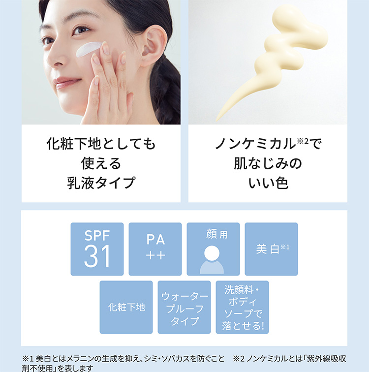 化粧下地としても使える乳液タイプ ノンケミカル※2で肌なじみのいい色 SPF31 PA＋＋  顔用 美白※1 化粧下地 ウォータープルーフタイプ 洗顔料・ボディソープで落とせる! ※1 美白とはメラニンの生成を抑え、シミ・ソバカスを防ぐこと　※2 ノンケミカルとは「紫外線吸収剤不使用」を表します