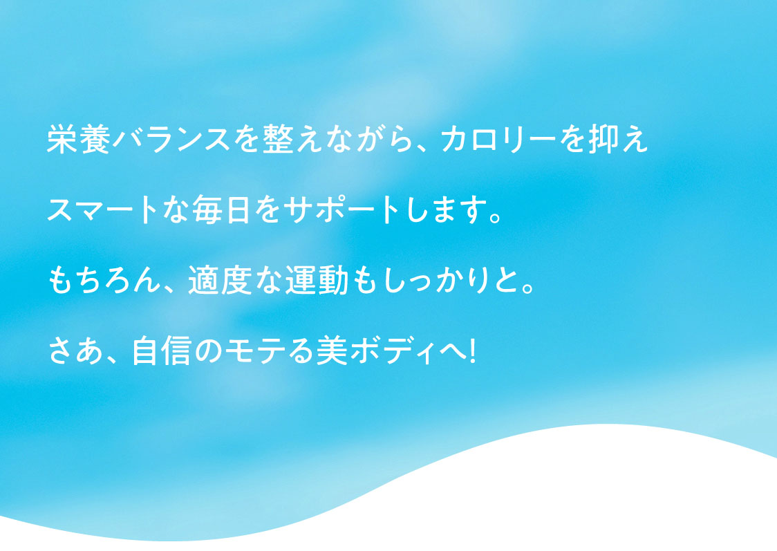 栄養バランスを整えながら、カロリーを抑えスマートな毎日をサポートします。もちろん、適度な運動もしっかりと。さあ、自信のモテる美ボディへ！