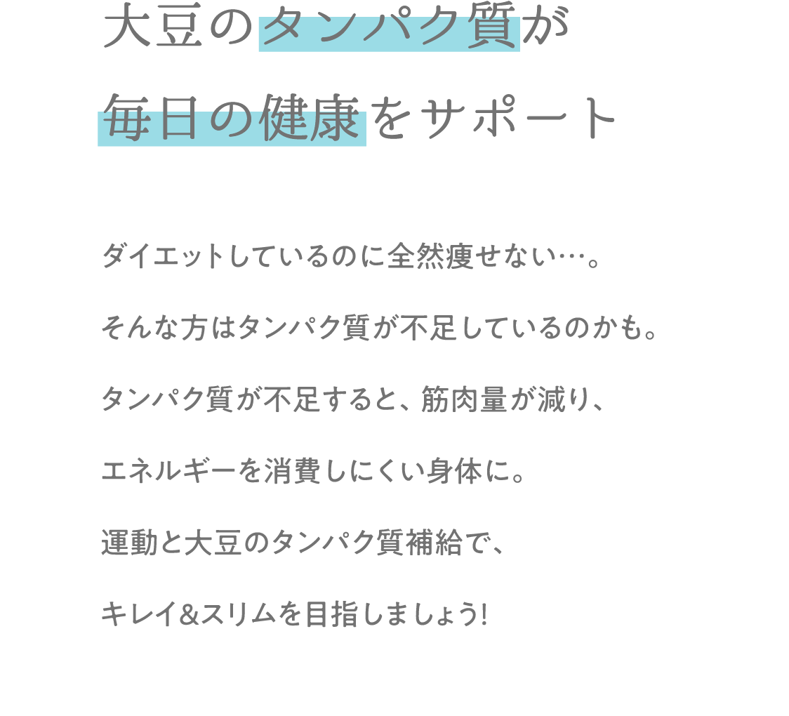 大豆のタンパク質が 毎日の健康をサポート ダイエットしているのに全然痩せない…。そんな方はタンパク質が不足しているのかも。タンパク質が不足すると、筋肉量が減り、エネルギーを消費しにくい身体に。運動と大豆のタンパク質補給で、キレイ&スリムを目指しましょう！