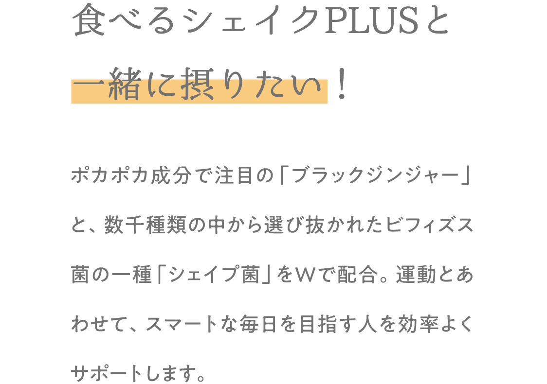 食べるシェイクPLUSと一緒に摂りたい！ポカポカ成分で注目の「ブラックジンジャー」と、数千種類の中から選び抜かれたビフィズス菌の一種「シェイプ菌」をWで配合。運動とあわせて、スマートな毎日を目指す人を効率よくサポートします。