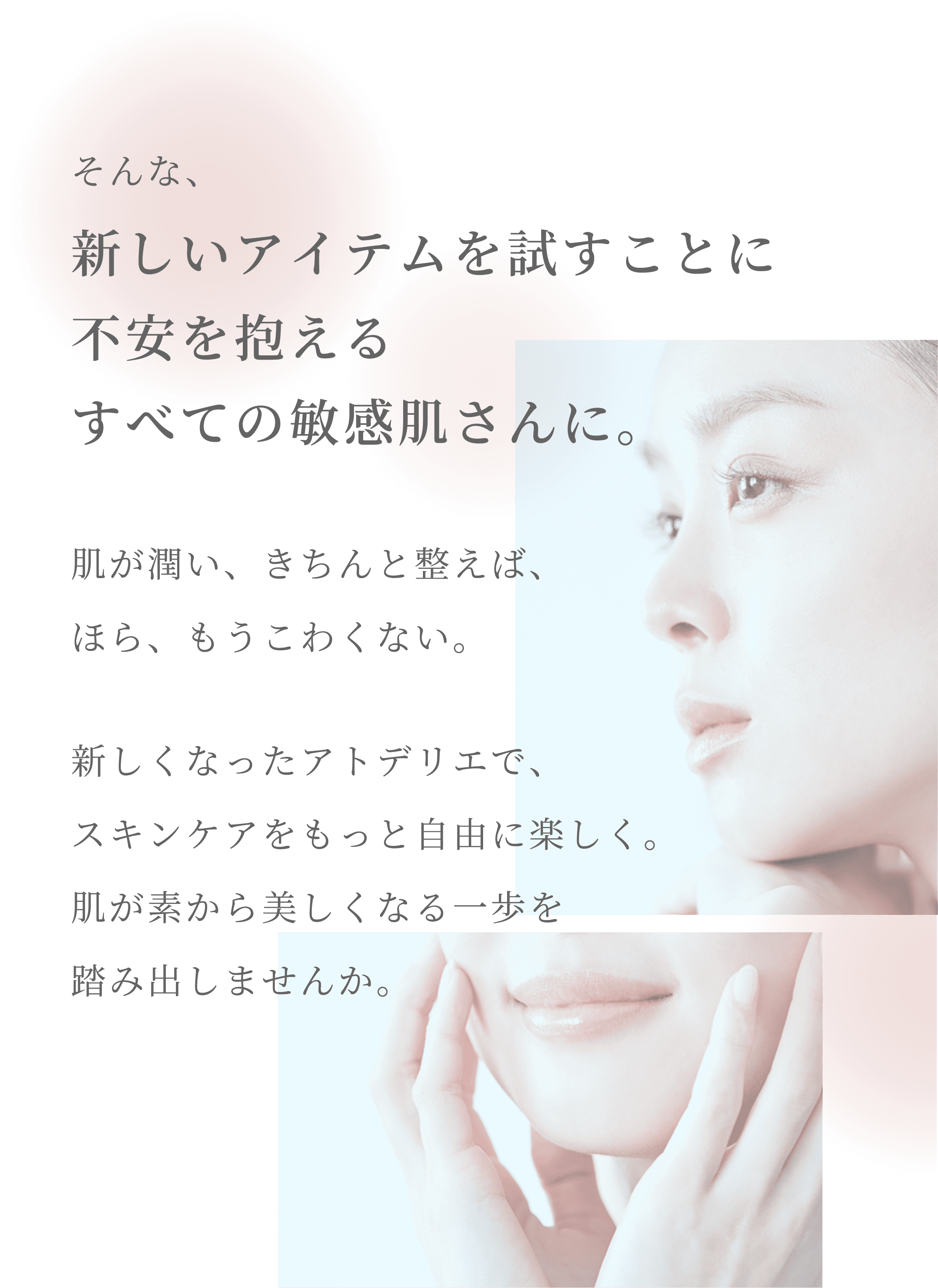 そんな、新しいアイテムを試すことに不安を抱えるすべての敏感肌さんに。肌が潤い、きちんと整えば、ほら、もうこわくない。 新しくなったアトデリエで、スキンケアをもっと自由に楽しく。肌が素から美しくなる一歩を踏み出しませんか。