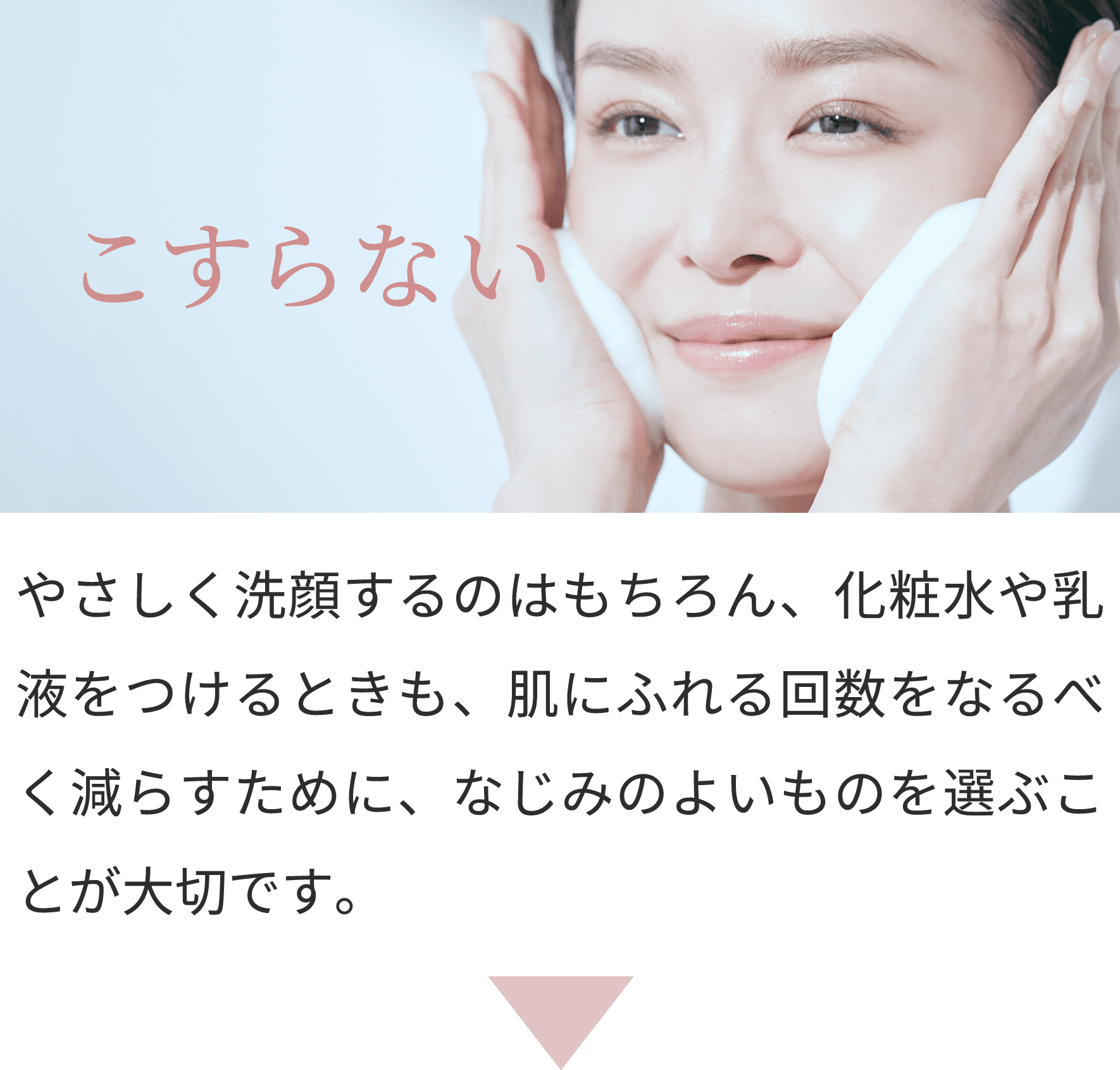 こすらない
やさしく洗顔するのはもちろん、化粧水や乳液をつけるときも、肌にふれる回数をなるべく減らすために、なじみのよいものを選ぶことが大切です。