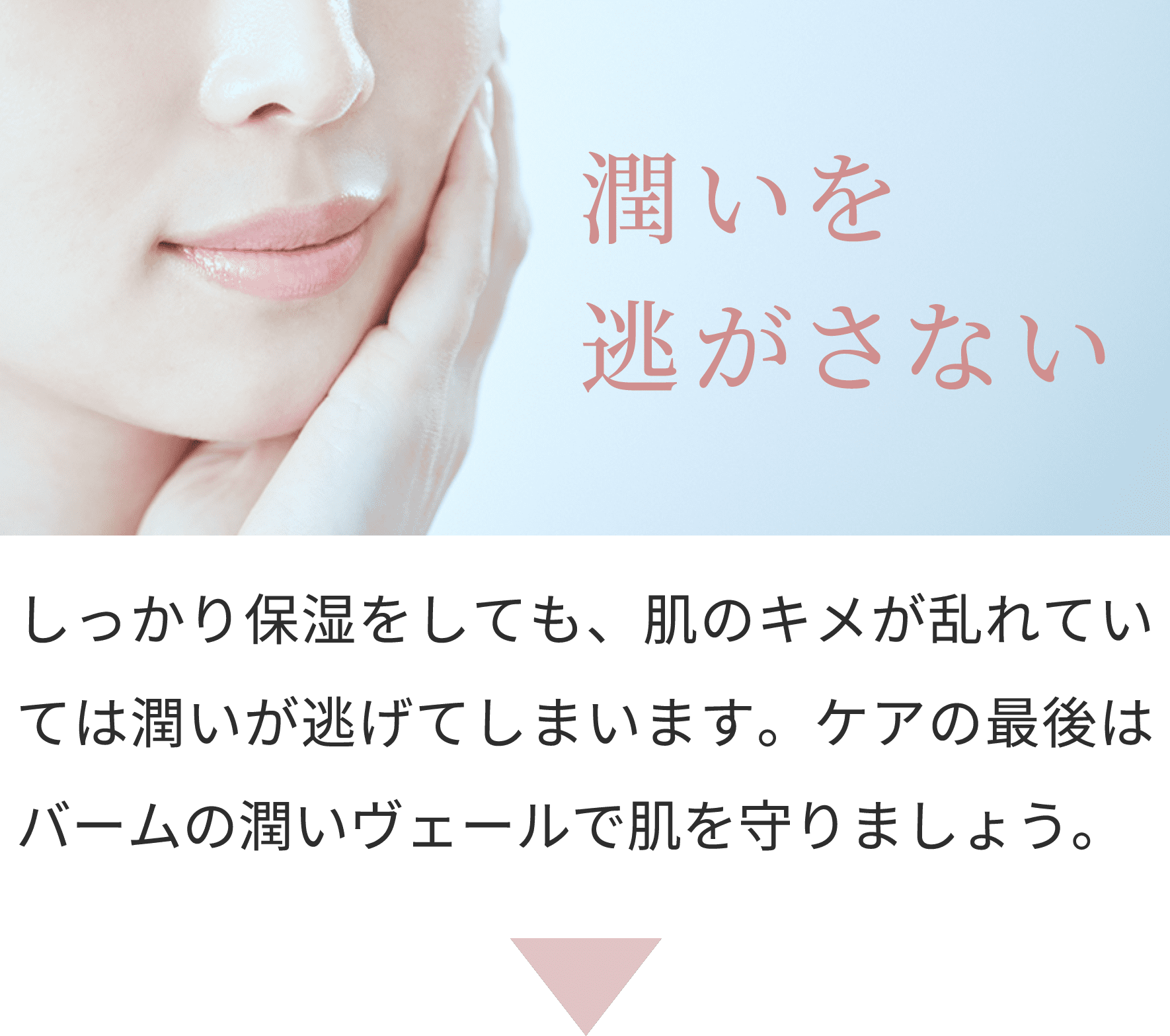 潤いを逃がさない
しっかり保湿をしても、肌のキメが乱れていては潤いが逃げてしまいます。ケアの最後はバームの潤いヴェールで肌を守りましょう。