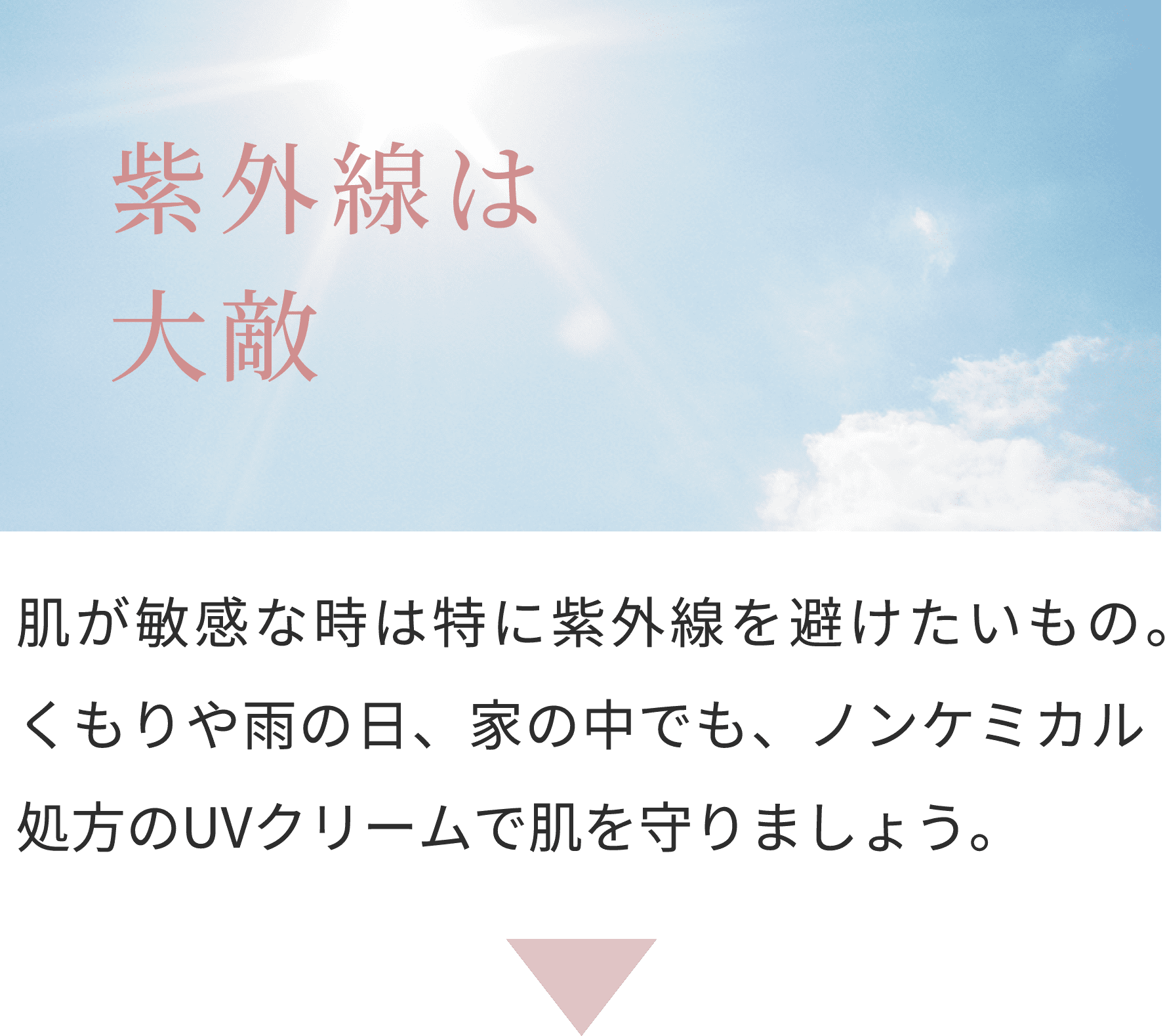 紫外線は大敵
肌が敏感な時は特に紫外線を避けたいもの。くもりや雨の日、家の中でも、ノンケミカル処方のUVクリームで肌を守りましょう。