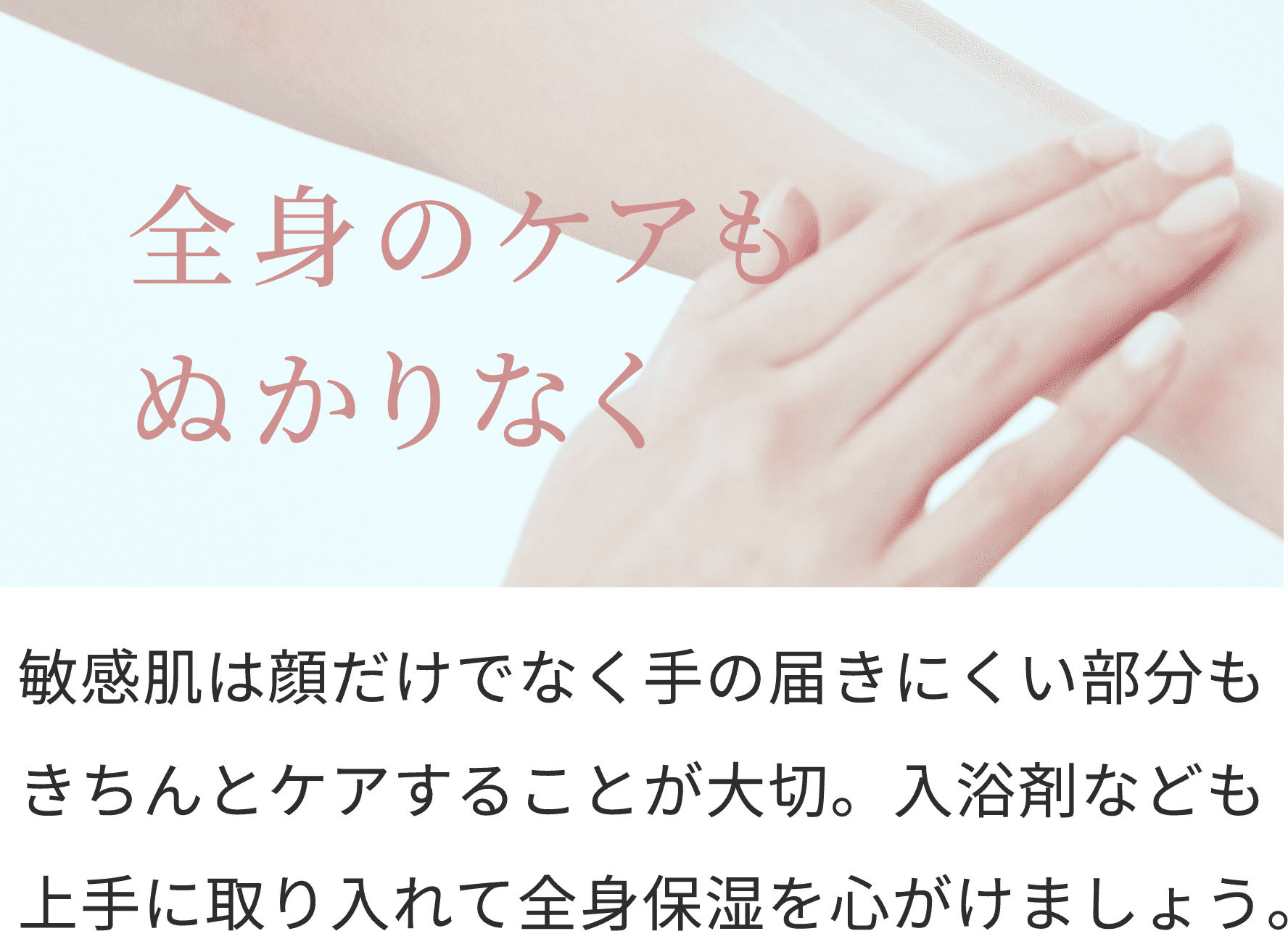 全身のケアもぬかりなく
敏感肌は顔だけでなく手の届きにくい部分もきちんとケアすることが大切。入浴剤なども上手に取り入れて全身保湿を心がけましょう。