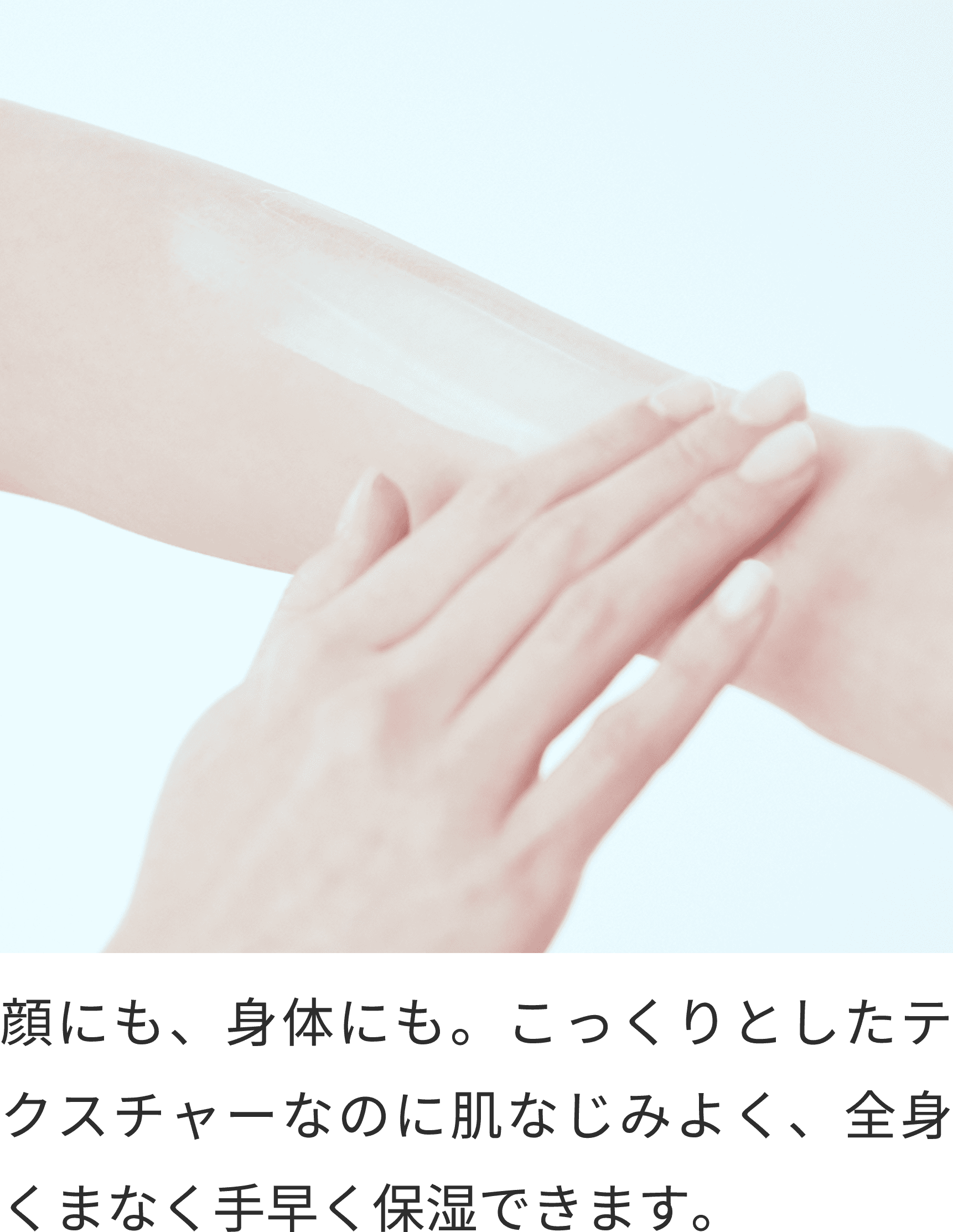 顔にも、身体にも。こっくりとしたテクスチャーなのに肌なじみよく、全身くまなく手早く保湿できます。