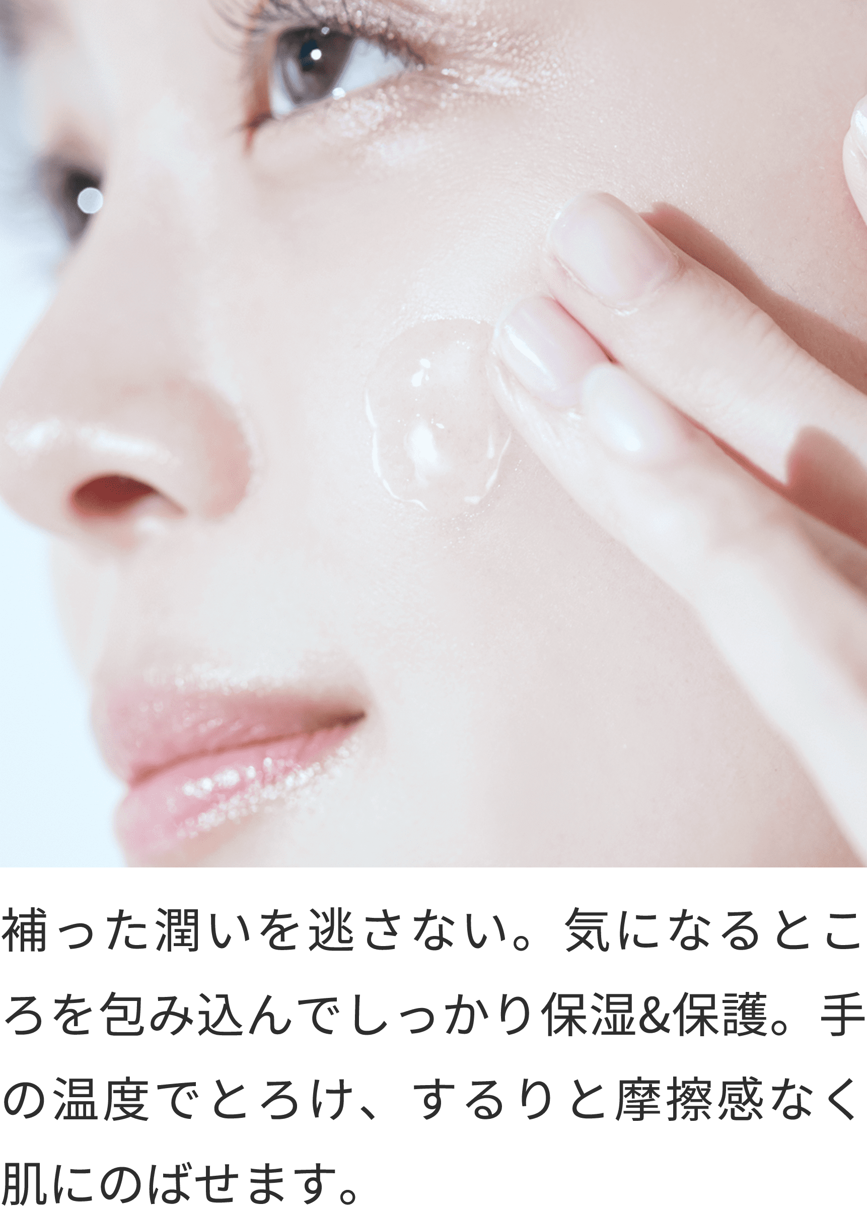 補った潤いを逃さない。気になるところを包み込んでしっかり保湿&保護。手の温度でとろけ、するりと摩擦感なく肌にのばせます。