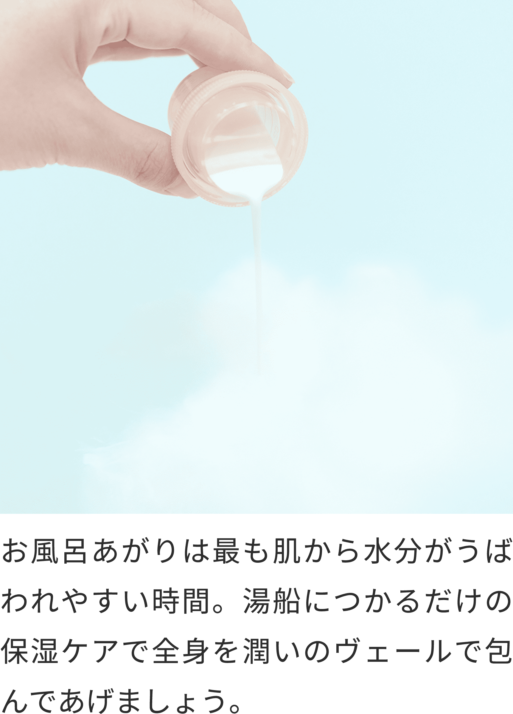 お風呂あがりは最も肌から水分がうばわれやすい時間。湯船につかるだけの保湿ケアで全身を潤いのヴェールで包んであげましょう。